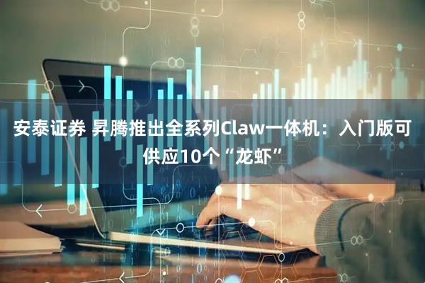 安泰证券 昇腾推出全系列Claw一体机：入门版可供应10个“龙虾”