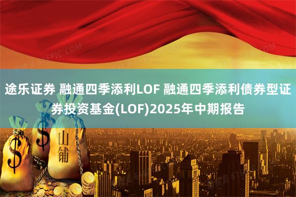 途乐证券 融通四季添利LOF 融通四季添利债券型证券投资基金(LOF)2025年中期报告
