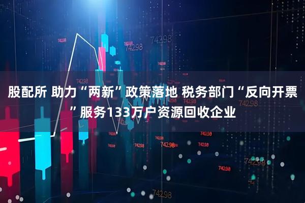 股配所 助力“两新”政策落地 税务部门“反向开票”服务133万户资源回收企业