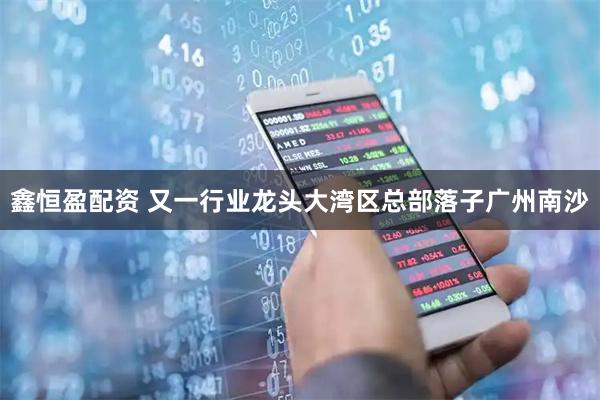 鑫恒盈配资 又一行业龙头大湾区总部落子广州南沙