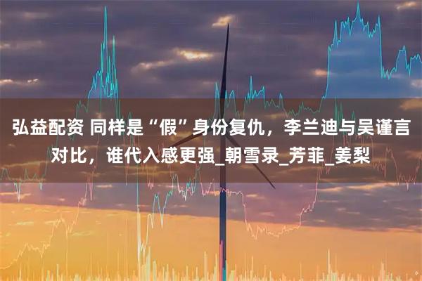 弘益配资 同样是“假”身份复仇,李兰迪与吴谨言对比,谁代入感更强_朝雪录_芳菲_姜梨