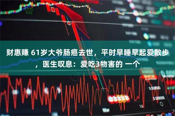 财惠赚 61岁大爷肠癌去世，平时早睡早起爱散步，医生叹息：爱吃3物害的 一个