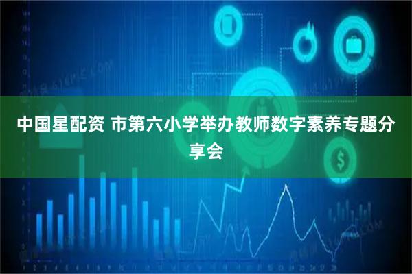 中国星配资 市第六小学举办教师数字素养专题分享会