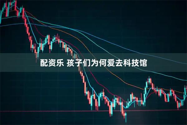 配资乐 孩子们为何爱去科技馆