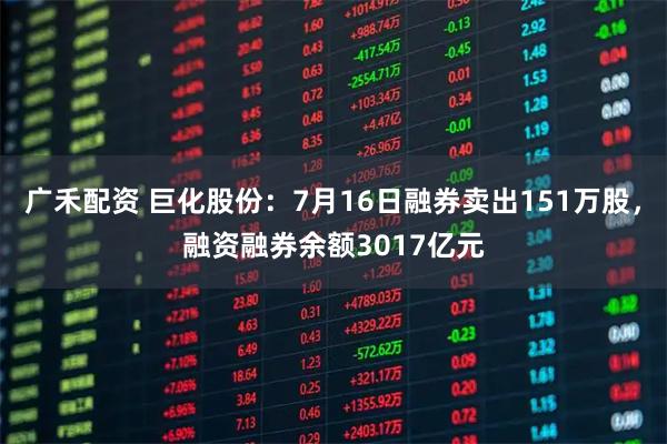 广禾配资 巨化股份：7月16日融券卖出151万股，融资融券余额3017亿元