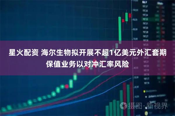 星火配资 海尔生物拟开展不超1亿美元外汇套期保值业务以对冲汇率风险