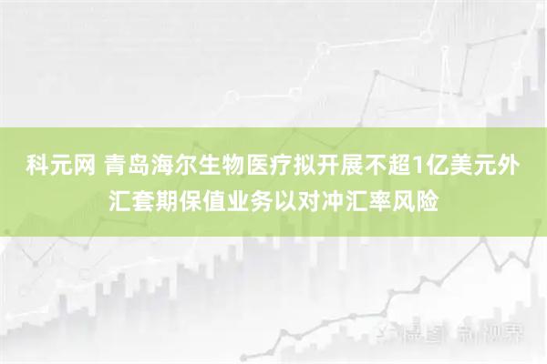 科元网 青岛海尔生物医疗拟开展不超1亿美元外汇套期保值业务以对冲汇率风险