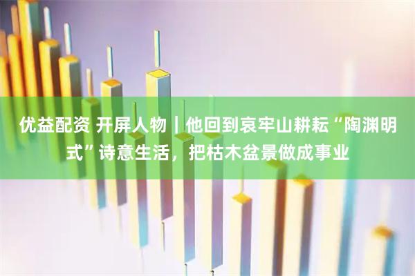 优益配资 开屏人物｜他回到哀牢山耕耘“陶渊明式”诗意生活，把枯木盆景做成事业
