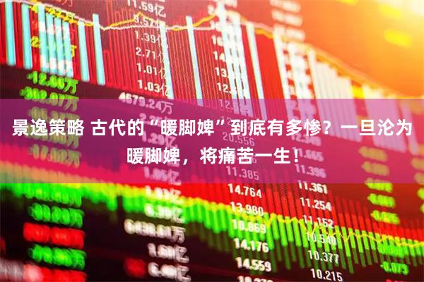 景逸策略 古代的“暖脚婢”到底有多惨？一旦沦为暖脚婢，将痛苦一生！