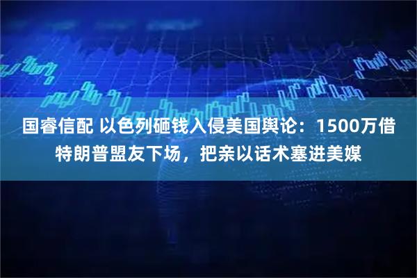 国睿信配 以色列砸钱入侵美国舆论：1500万借特朗普盟友下场，把亲以话术塞进美媒