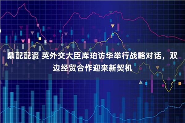 鼎配配资 英外交大臣库珀访华举行战略对话，双边经贸合作迎来新契机