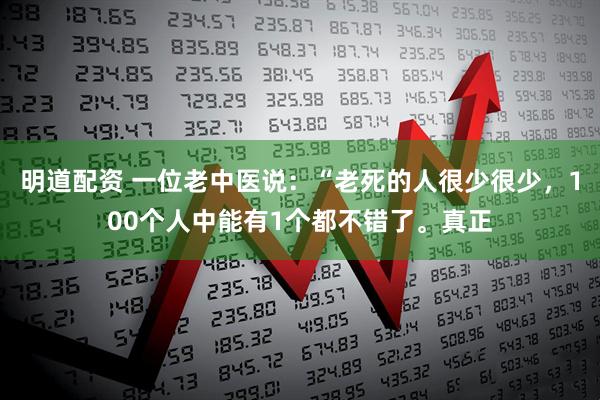 明道配资 一位老中医说:“老死的人很少很少,100个人中能有1个都不错了。真正
