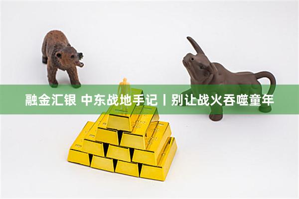 融金汇银 中东战地手记丨别让战火吞噬童年