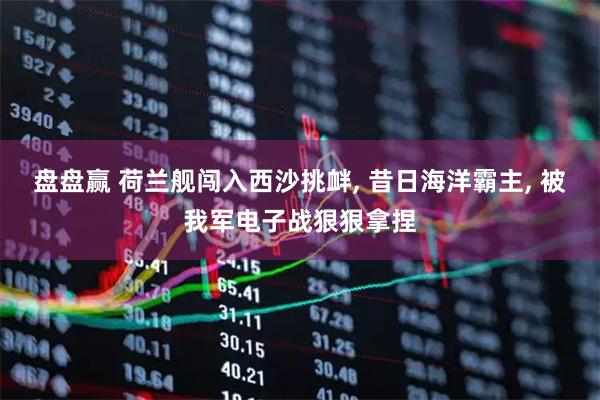 盘盘赢 荷兰舰闯入西沙挑衅, 昔日海洋霸主, 被我军电子战狠狠拿捏