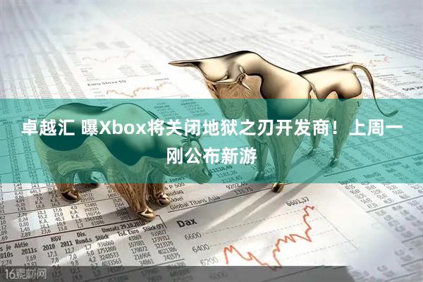 卓越汇 曝Xbox将关闭地狱之刃开发商！上周一刚公布新游