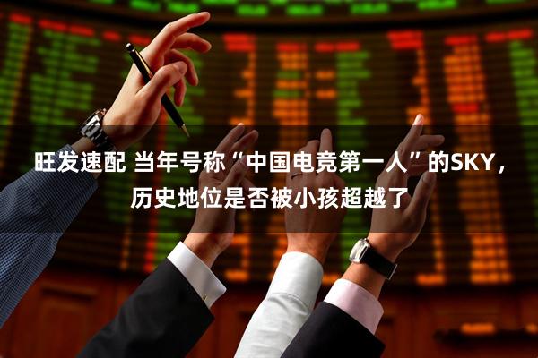 旺发速配 当年号称“中国电竞第一人”的SKY，历史地位是否被小孩超越了