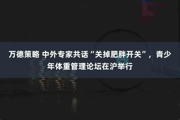 万德策略 中外专家共话“关掉肥胖开关”,青少年体重管理论坛在沪举行