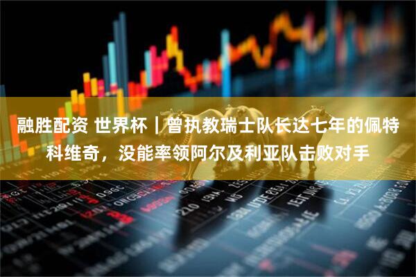 融胜配资 世界杯｜曾执教瑞士队长达七年的佩特科维奇，没能率领阿尔及利亚队击败对手