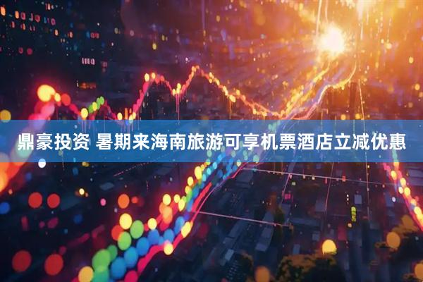 鼎豪投资 暑期来海南旅游可享机票酒店立减优惠