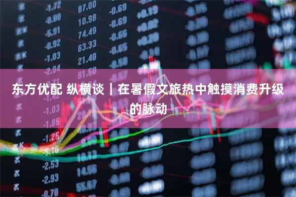 东方优配 纵横谈|在暑假文旅热中触摸消费升级的脉动