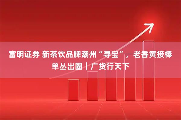 富明证券 新茶饮品牌潮州“寻宝”，老香黄接棒单丛出圈｜广货行天下
