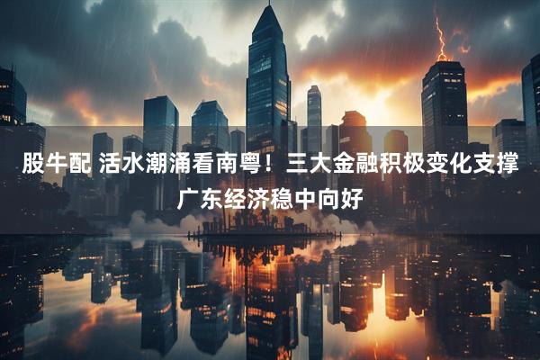 股牛配 活水潮涌看南粤!三大金融积极变化支撑广东经济稳中向好