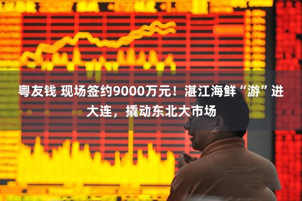 粤友钱 现场签约9000万元!湛江海鲜“游”进大连,撬动东北大市场