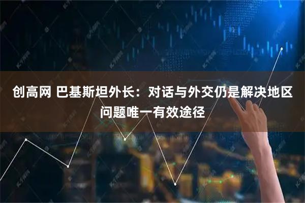 创高网 巴基斯坦外长：对话与外交仍是解决地区问题唯一有效途径