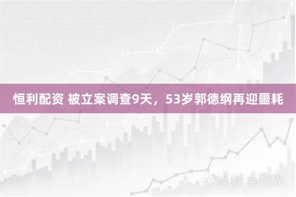 恒利配资 被立案调查9天，53岁郭德纲再迎噩耗