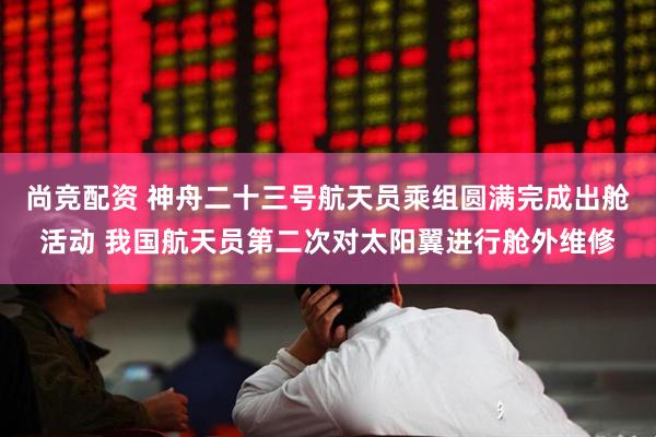 尚竞配资 神舟二十三号航天员乘组圆满完成出舱活动 我国航天员第二次对太阳翼进行舱外维修
